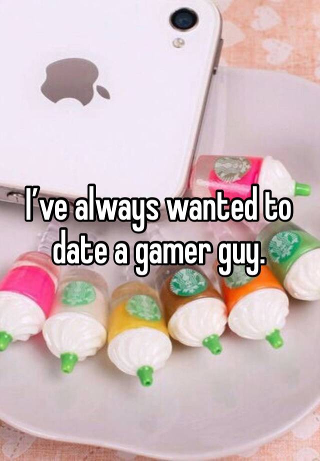 I’ve always wanted to date a gamer guy.