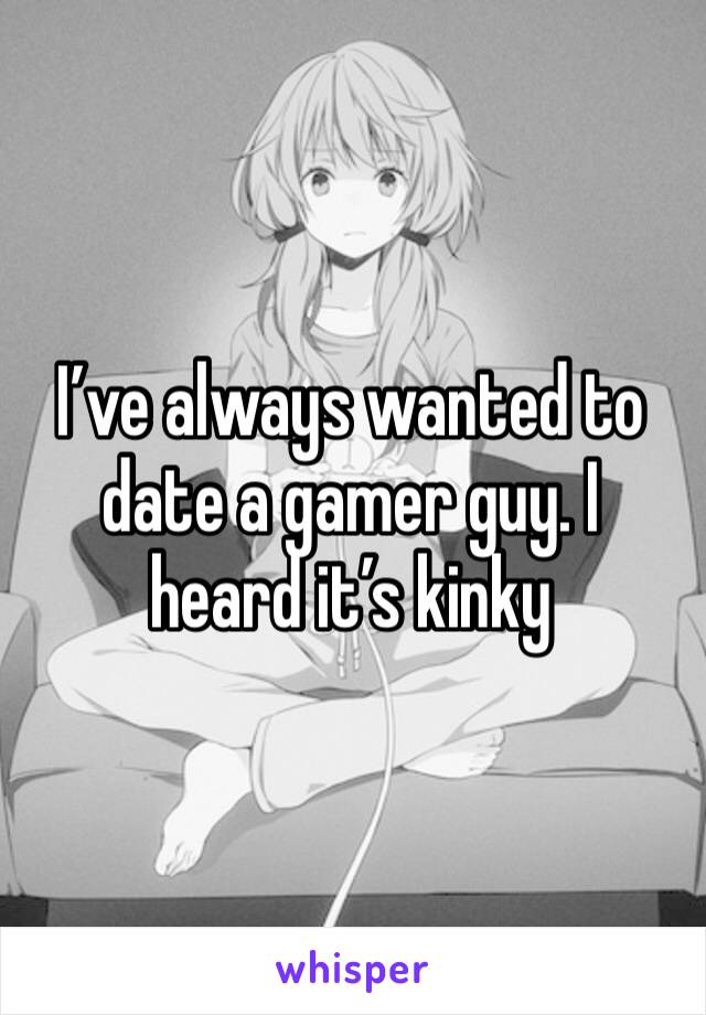 I’ve always wanted to date a gamer guy. I heard it’s kinky