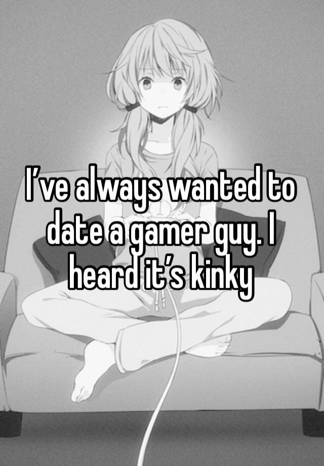 I’ve always wanted to date a gamer guy. I heard it’s kinky