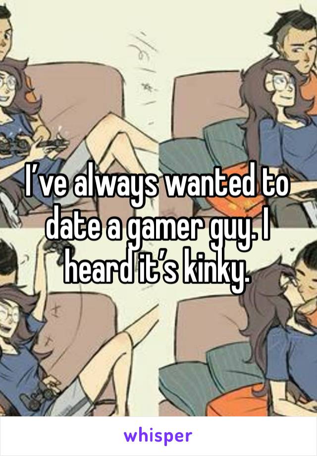 I’ve always wanted to date a gamer guy. I heard it’s kinky.