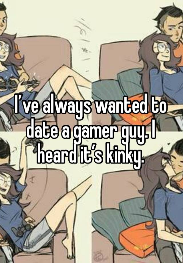 I’ve always wanted to date a gamer guy. I heard it’s kinky.