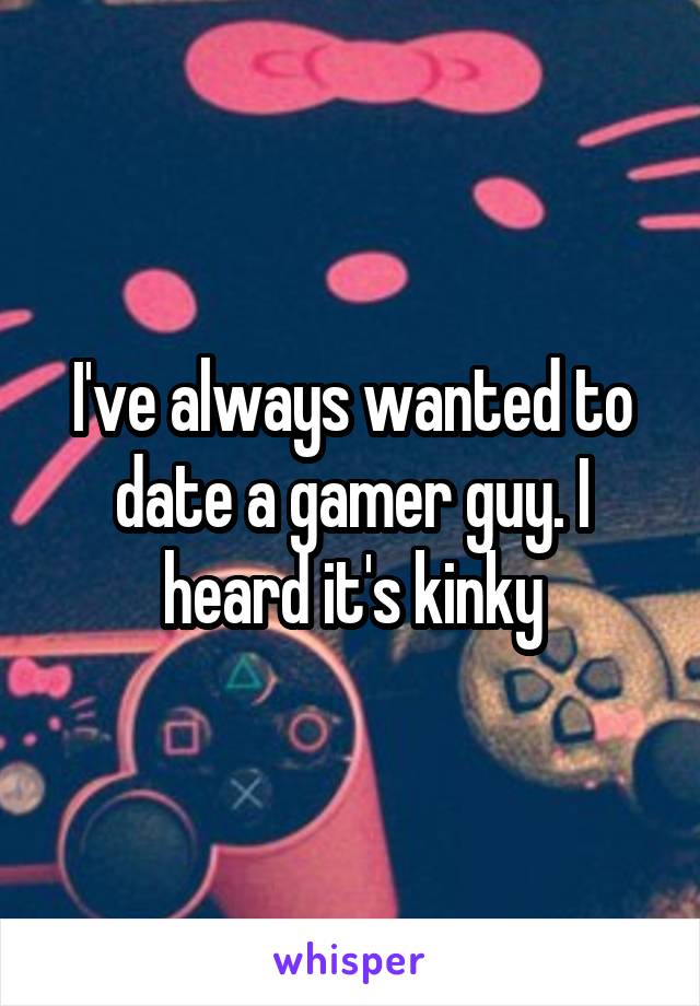 I've always wanted to date a gamer guy. I heard it's kinky