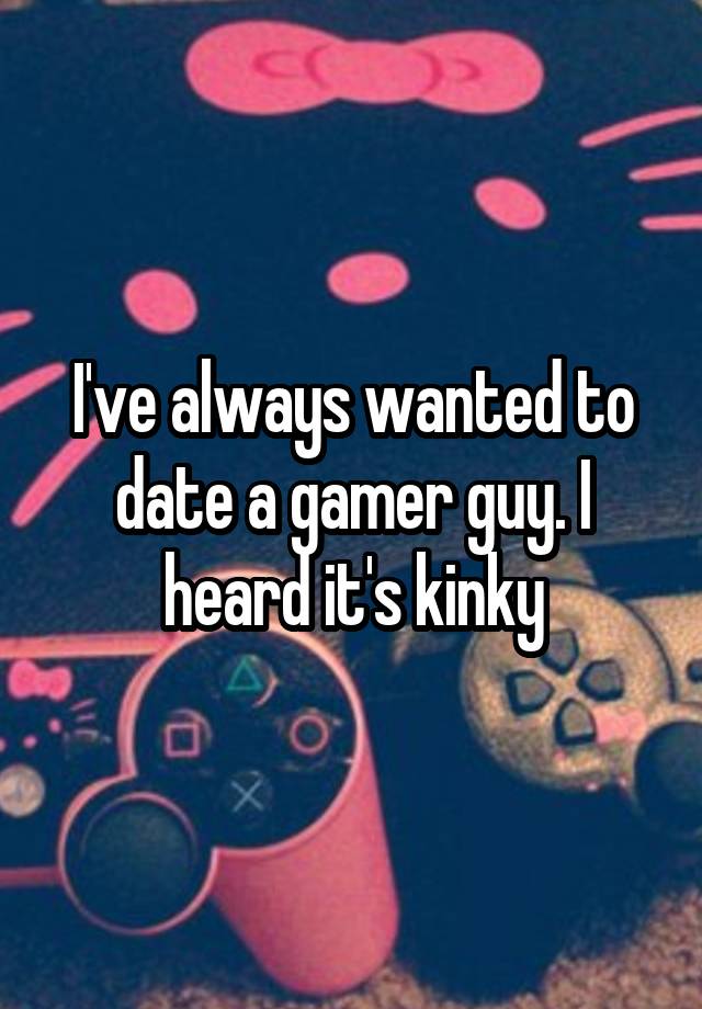 I've always wanted to date a gamer guy. I heard it's kinky