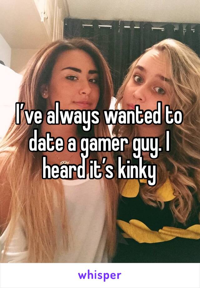 I’ve always wanted to date a gamer guy. I heard it’s kinky