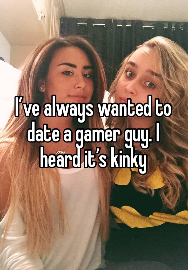 I’ve always wanted to date a gamer guy. I heard it’s kinky