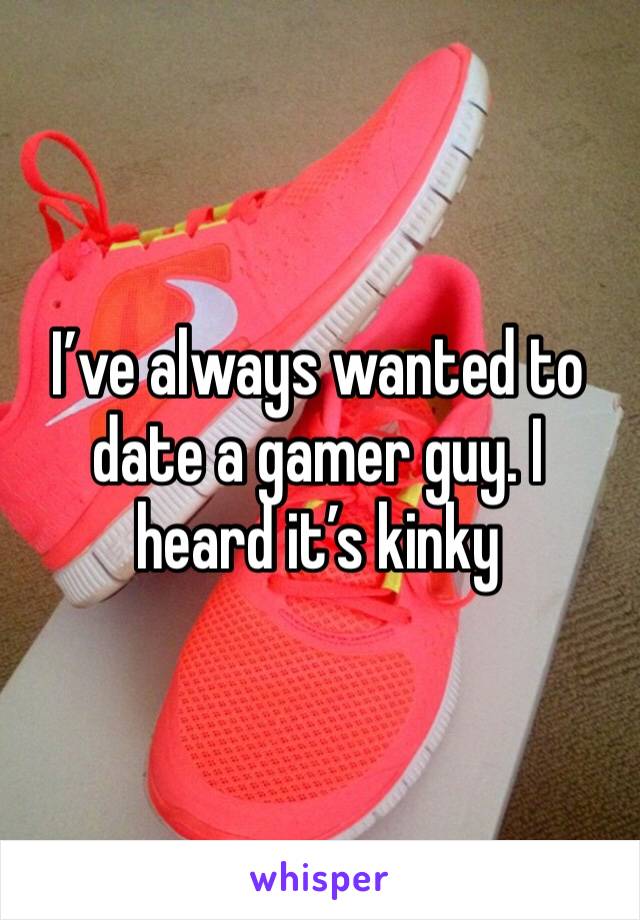 I’ve always wanted to date a gamer guy. I heard it’s kinky