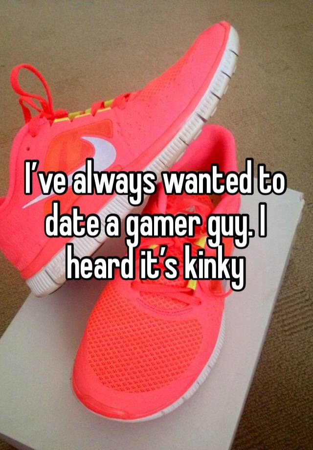 I’ve always wanted to date a gamer guy. I heard it’s kinky