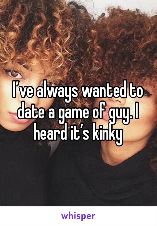 I’ve always wanted to date a game of guy. I heard it’s kinky