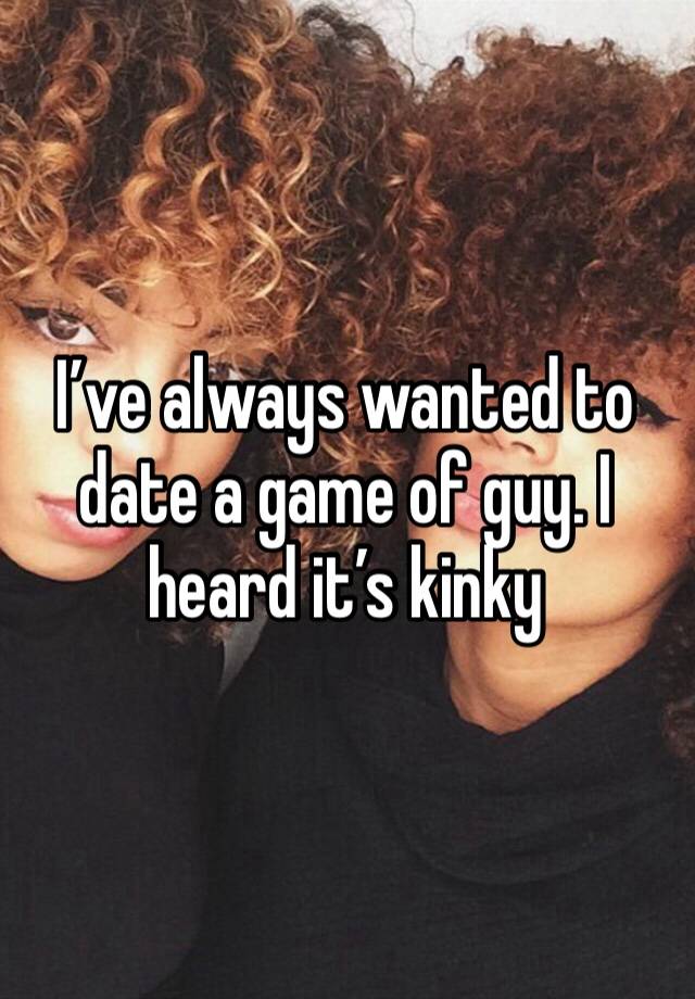 I’ve always wanted to date a game of guy. I heard it’s kinky