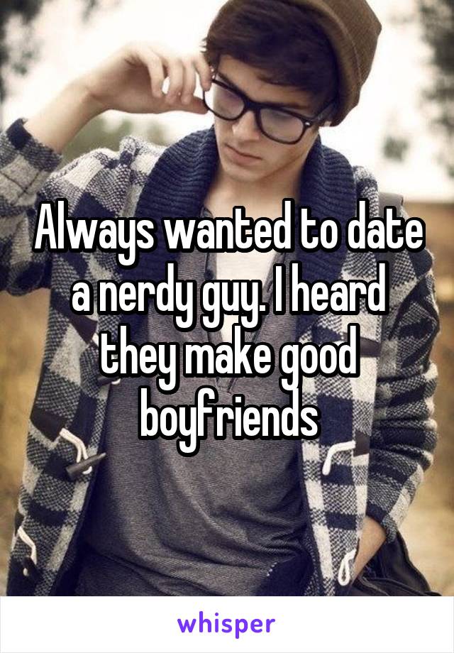 Always wanted to date a nerdy guy. I heard they make good boyfriends