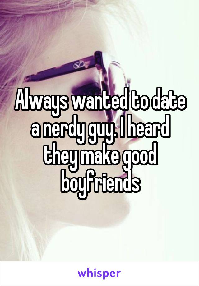 Always wanted to date a nerdy guy. I heard they make good boyfriends