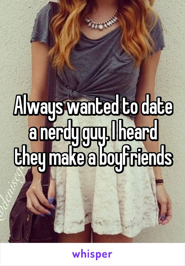 Always wanted to date a nerdy guy. I heard they make a boyfriends