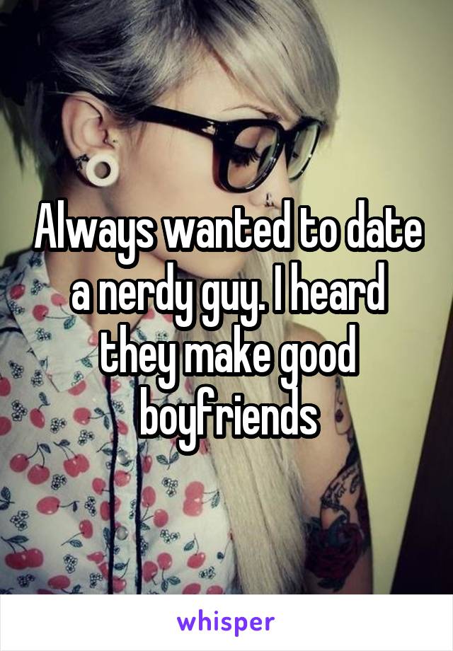 Always wanted to date a nerdy guy. I heard they make good boyfriends