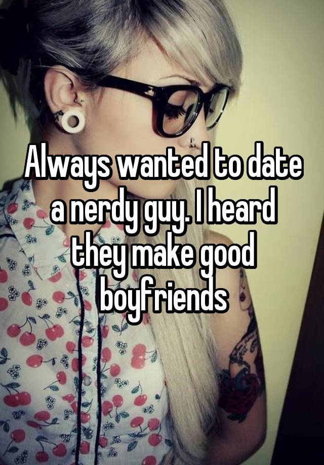 Always wanted to date a nerdy guy. I heard they make good boyfriends