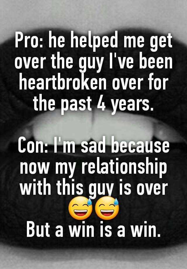 Pro: he helped me get over the guy I've been heartbroken over for the past 4 years.

Con: I'm sad because now my relationship with this guy is over 😅😅
But a win is a win.
