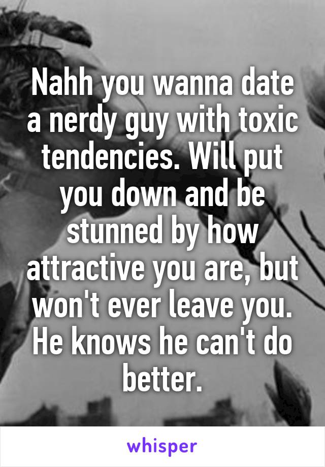 Nahh you wanna date a nerdy guy with toxic tendencies. Will put you down and be stunned by how attractive you are, but won't ever leave you. He knows he can't do better.