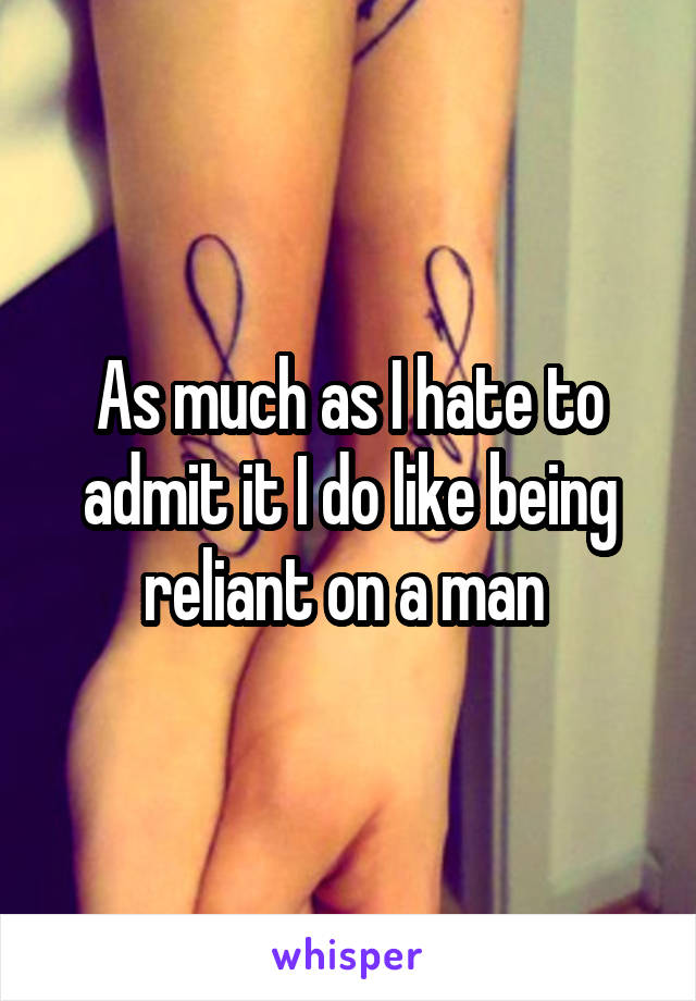 As much as I hate to admit it I do like being reliant on a man 