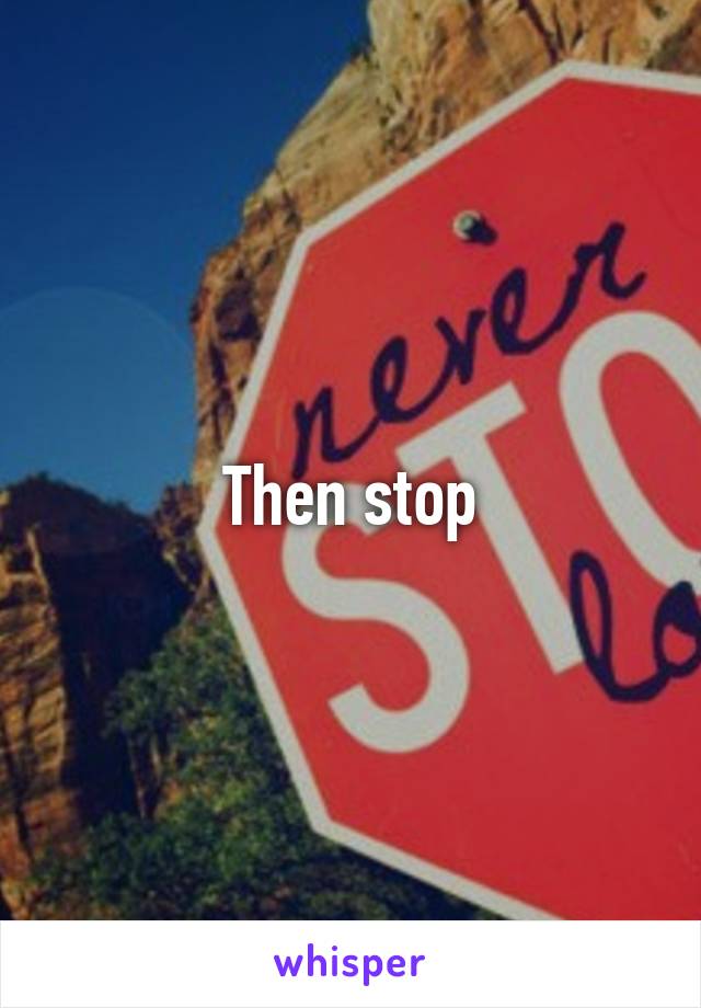 Then stop