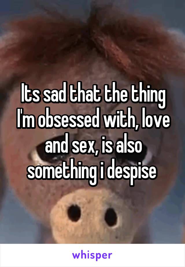 Its sad that the thing I'm obsessed with, love and sex, is also something i despise 