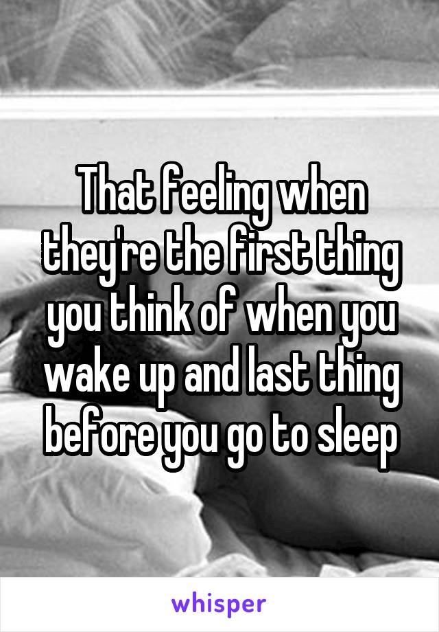 That feeling when they're the first thing you think of when you wake up and last thing before you go to sleep