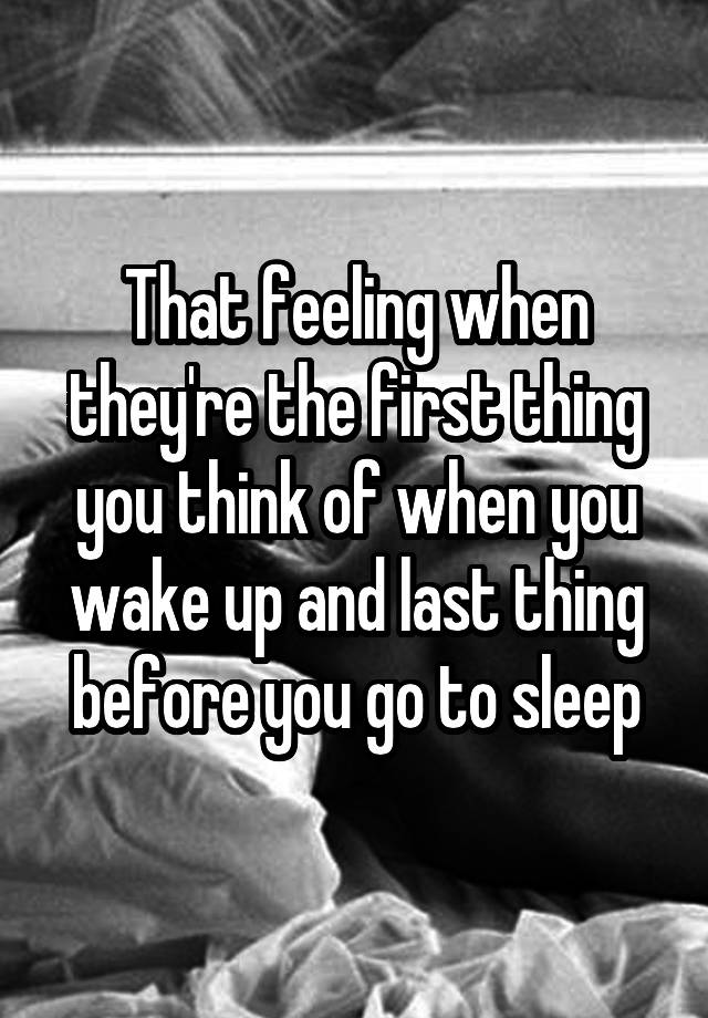 That feeling when they're the first thing you think of when you wake up and last thing before you go to sleep