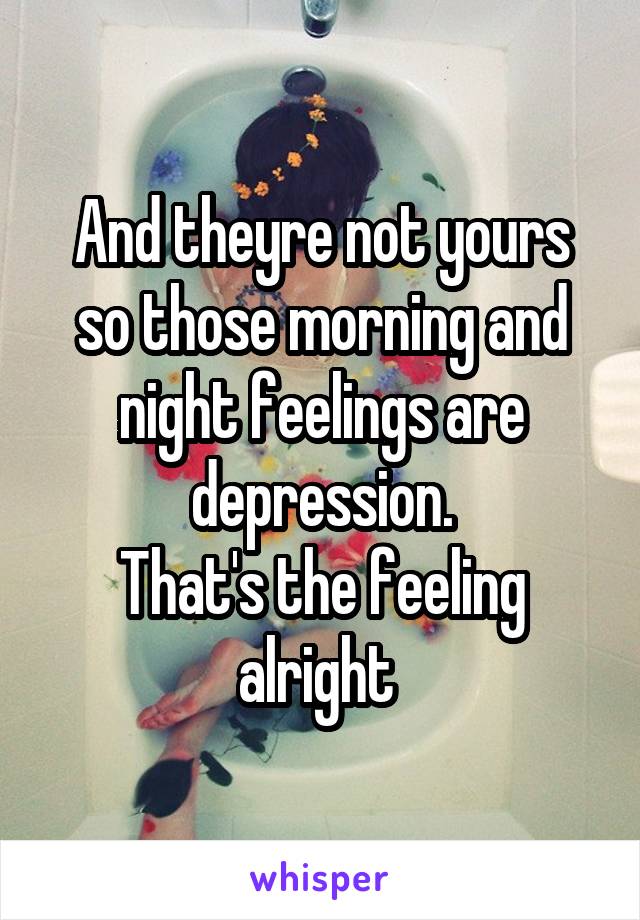 And theyre not yours so those morning and night feelings are depression.
That's the feeling alright 