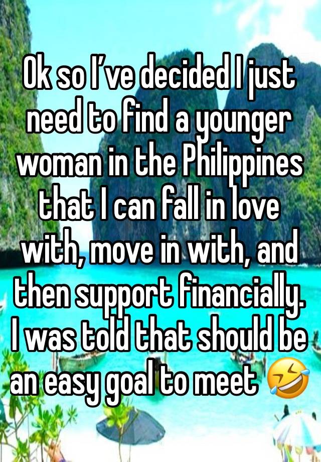 Ok so I’ve decided I just need to find a younger woman in the Philippines that I can fall in love with, move in with, and then support financially. I was told that should be an easy goal to meet 🤣