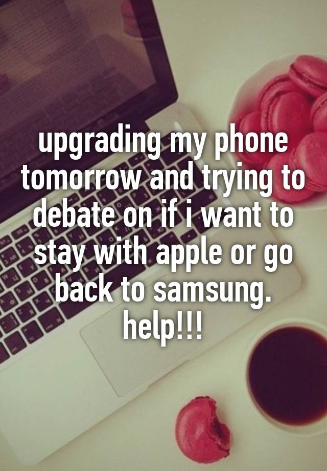 upgrading my phone tomorrow and trying to debate on if i want to stay with apple or go back to samsung. help!!!
