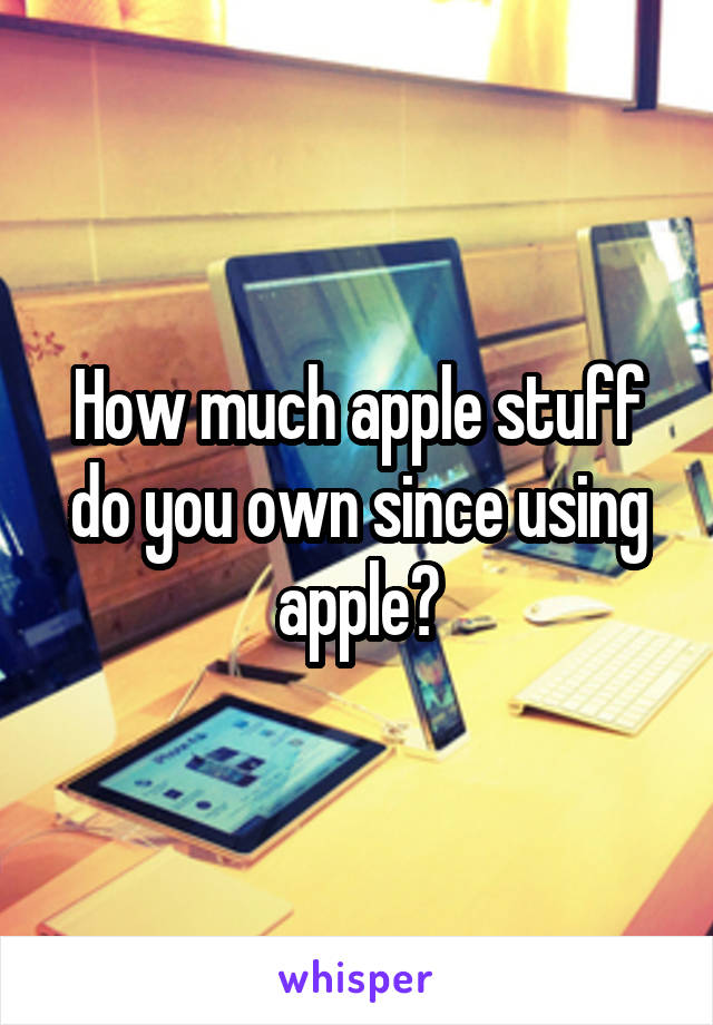 How much apple stuff do you own since using apple?