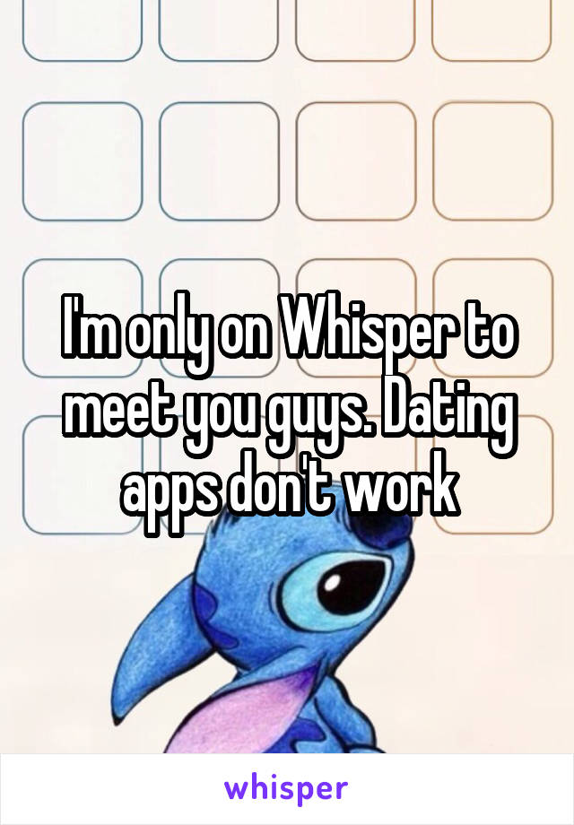 I'm only on Whisper to meet you guys. Dating apps don't work