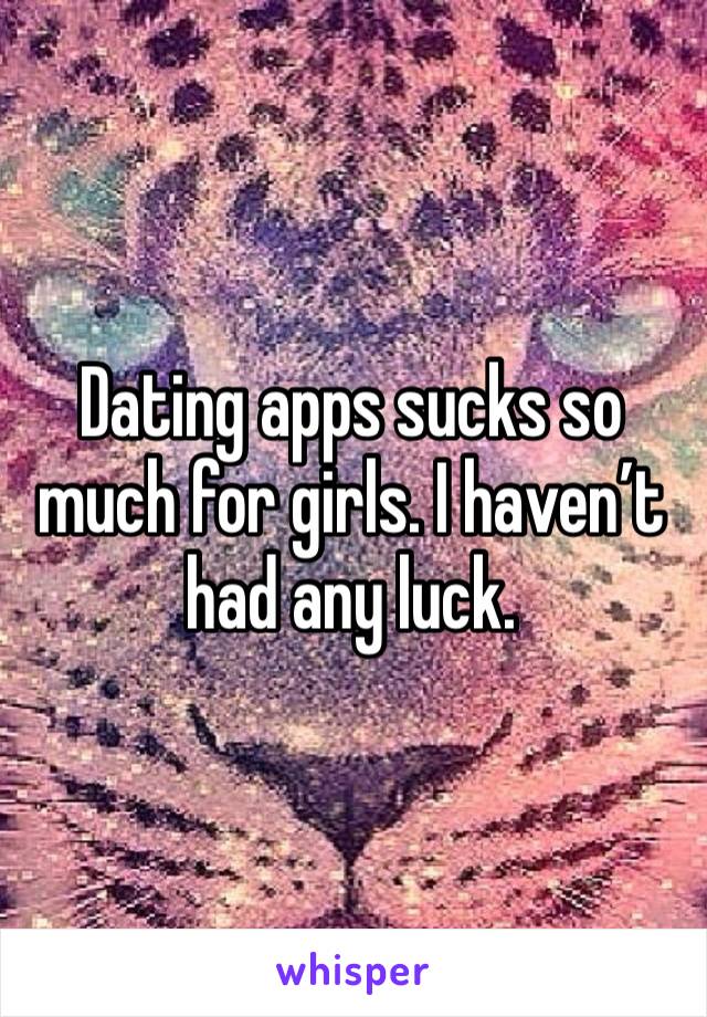 Dating apps sucks so much for girls. I haven’t had any luck.