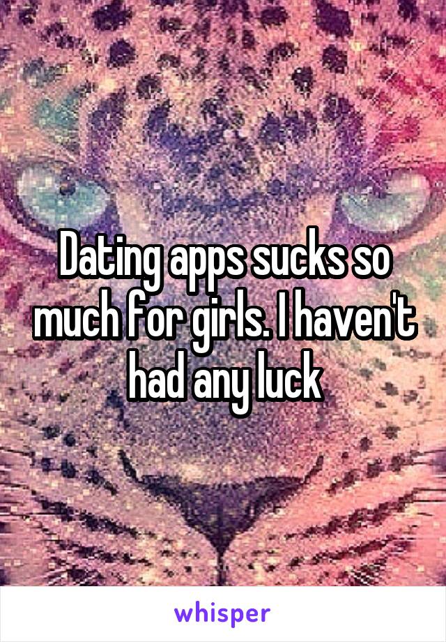 Dating apps sucks so much for girls. I haven't had any luck