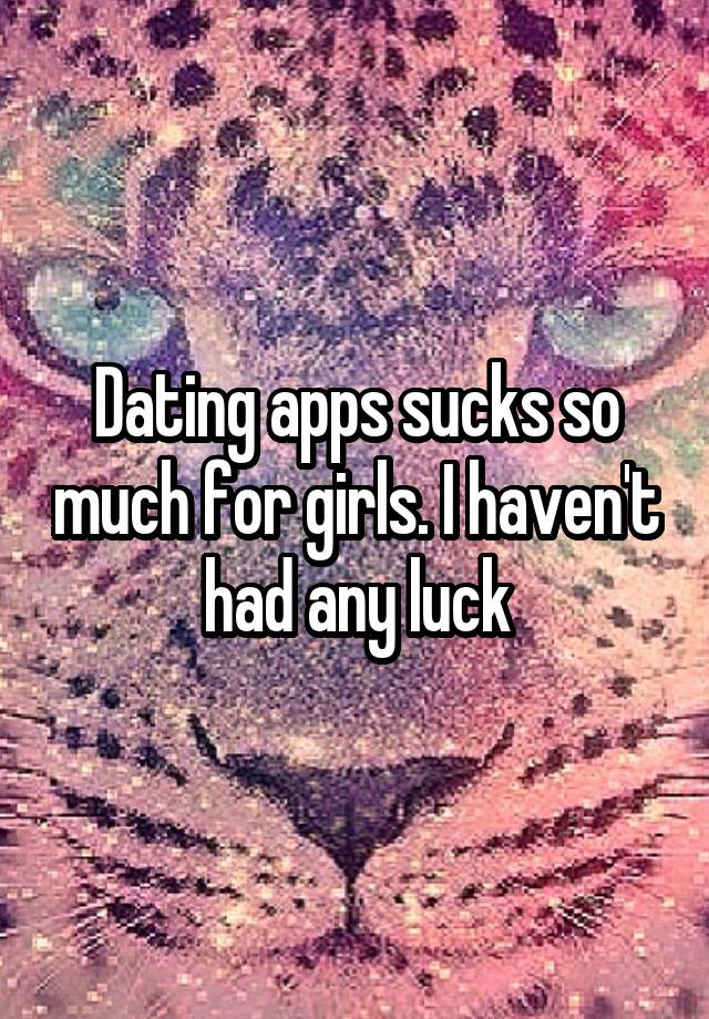 Dating apps sucks so much for girls. I haven't had any luck