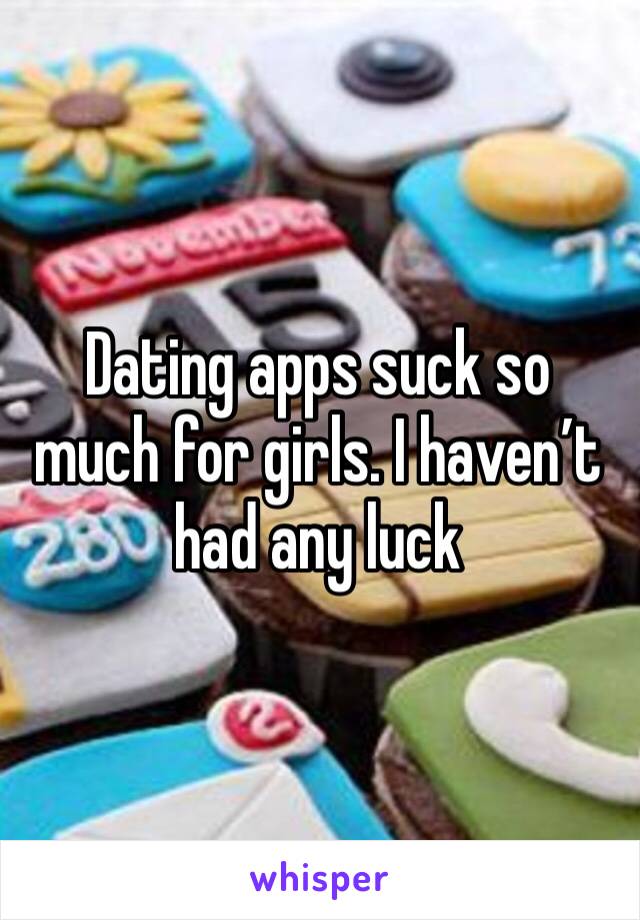 Dating apps suck so much for girls. I haven’t had any luck