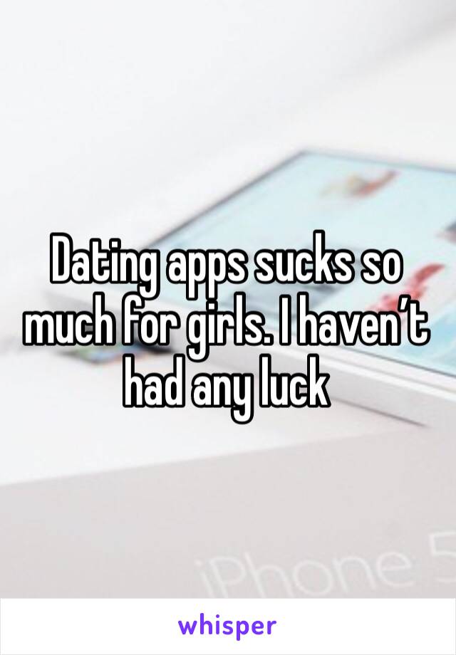 Dating apps sucks so much for girls. I haven’t had any luck