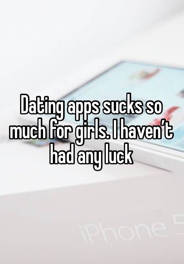 Dating apps sucks so much for girls. I haven’t had any luck