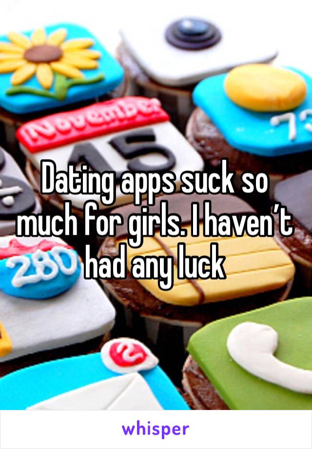 Dating apps suck so much for girls. I haven’t had any luck