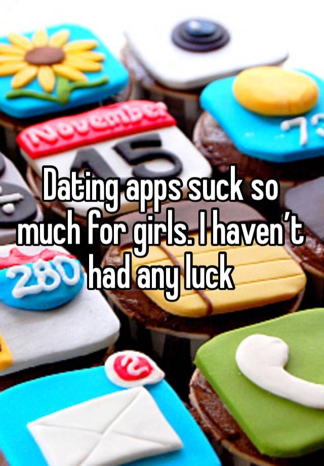 Dating apps suck so much for girls. I haven’t had any luck