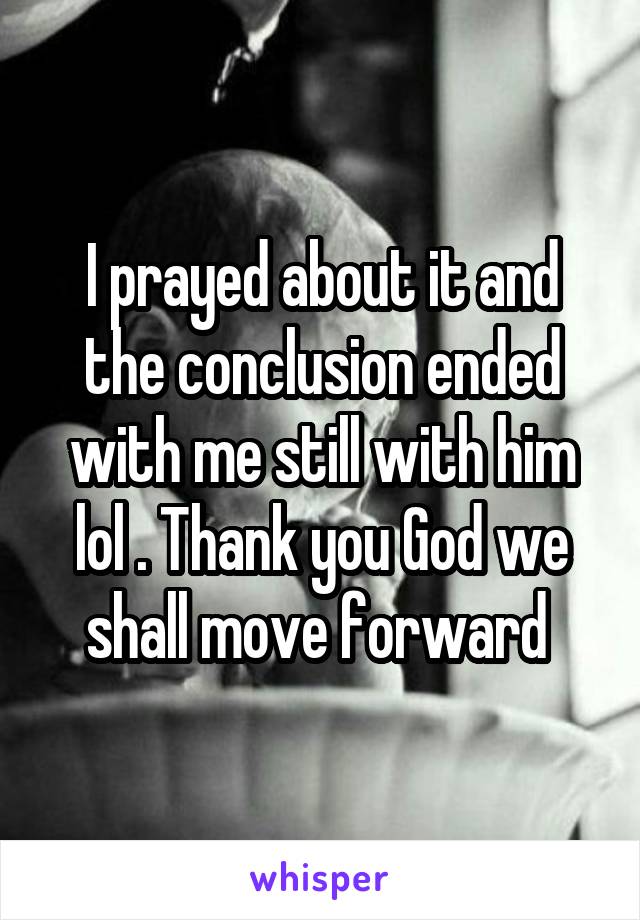 I prayed about it and the conclusion ended with me still with him lol . Thank you God we shall move forward 