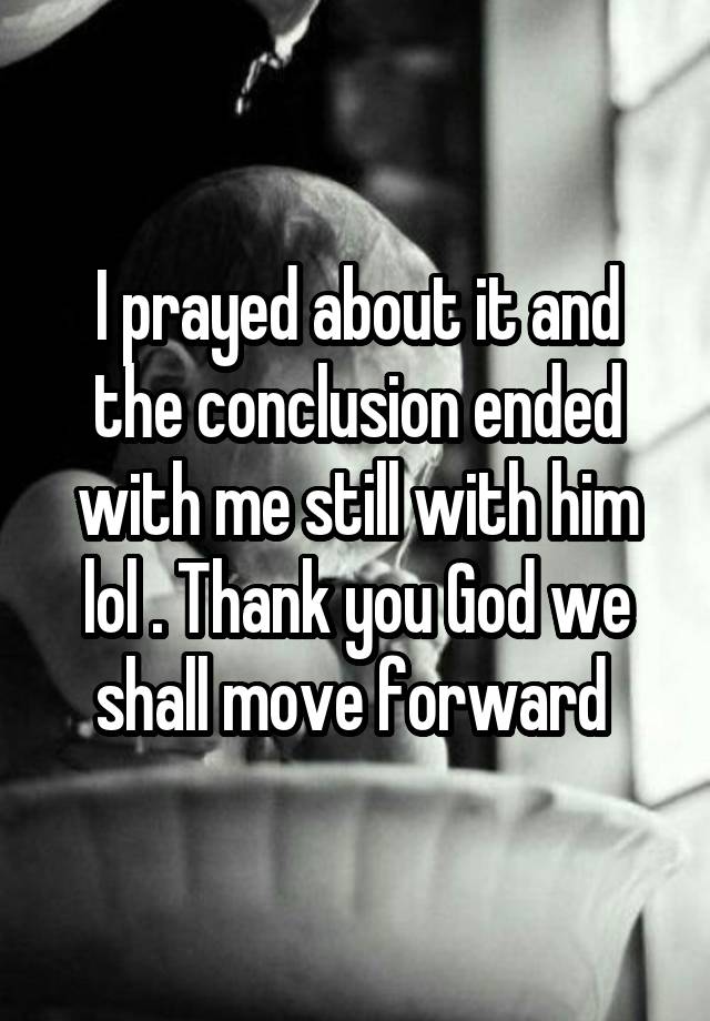 I prayed about it and the conclusion ended with me still with him lol . Thank you God we shall move forward 