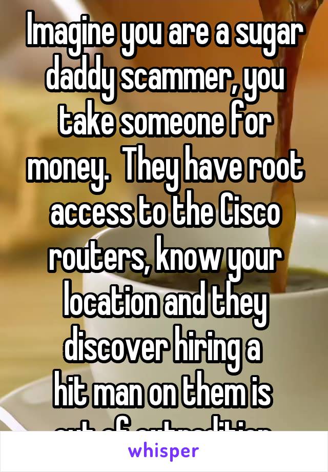 Imagine you are a sugar daddy scammer, you take someone for money.  They have root access to the Cisco routers, know your location and they discover hiring a 
hit man on them is 
out of extradition.
