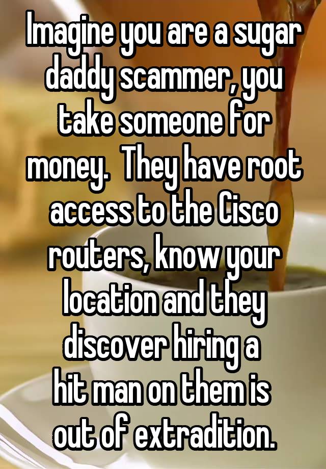 Imagine you are a sugar daddy scammer, you take someone for money.  They have root access to the Cisco routers, know your location and they discover hiring a 
hit man on them is 
out of extradition.