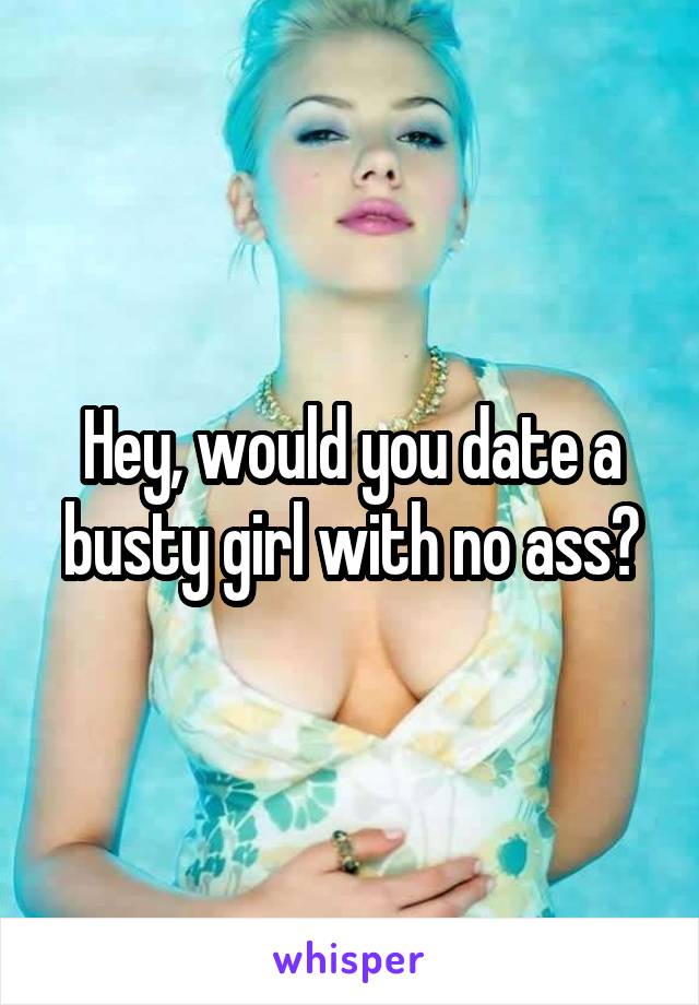 Hey, would you date a busty girl with no ass?