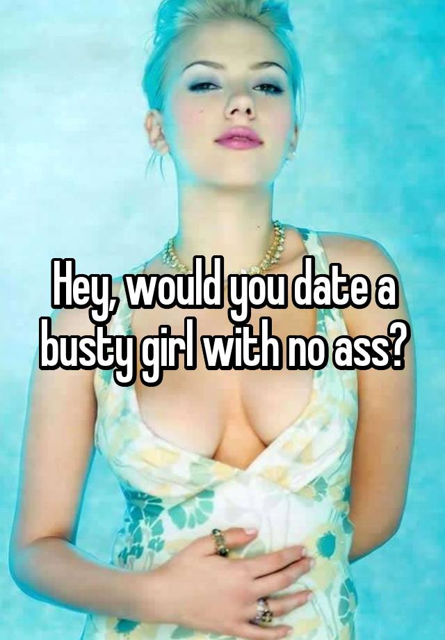 Hey, would you date a busty girl with no ass?