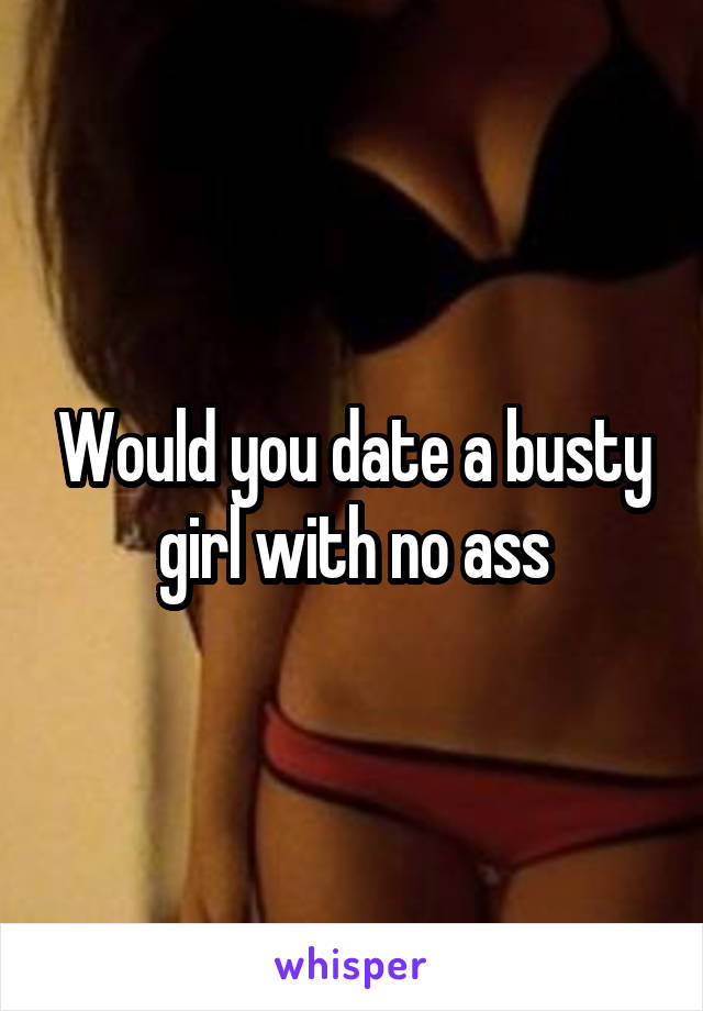 Would you date a busty girl with no ass