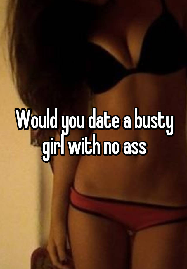 Would you date a busty girl with no ass