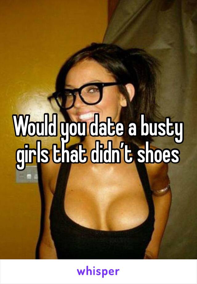 Would you date a busty girls that didn’t shoes