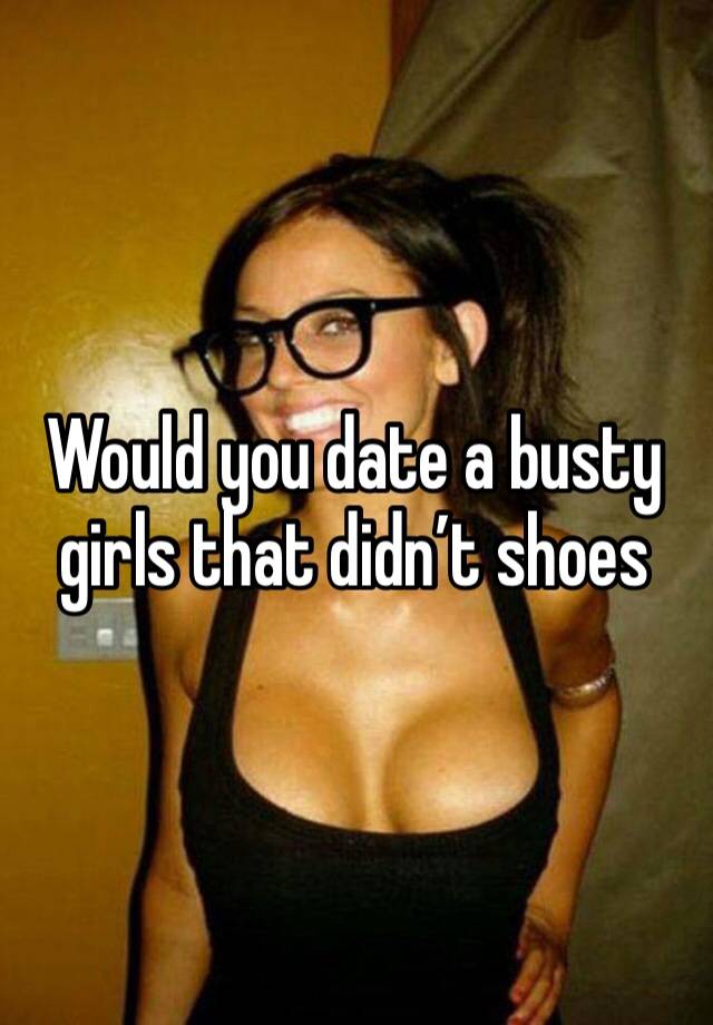 Would you date a busty girls that didn’t shoes