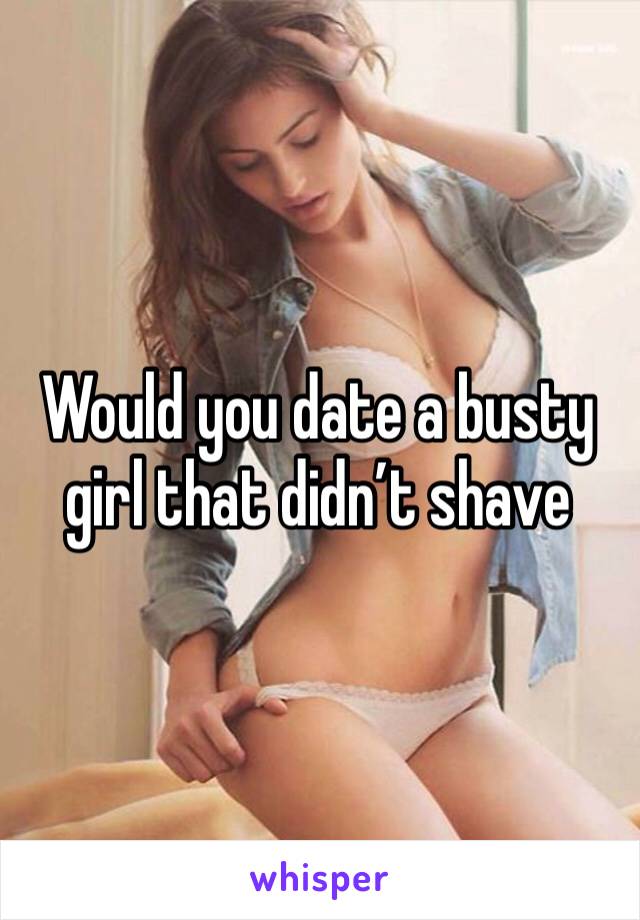 Would you date a busty girl that didn’t shave