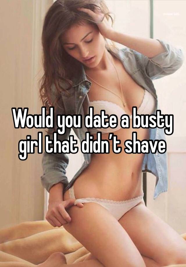 Would you date a busty girl that didn’t shave